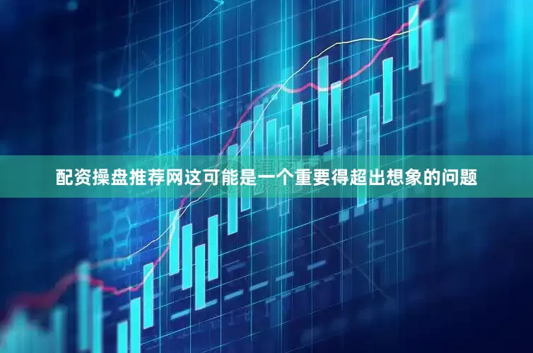 配资操盘推荐网这可能是一个重要得超出想象的问题